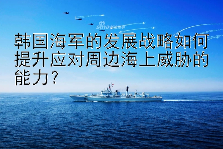 韩国海军的发展战略如何提升应对周边海上威胁的能力？