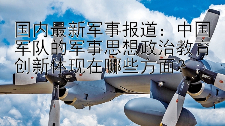 国内最新军事报道：中国军队的军事思想政治教育创新体现在哪些方面？