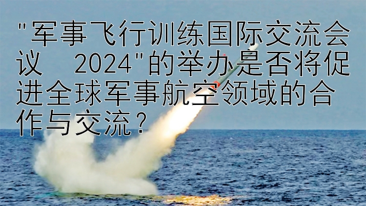 军事飞行训练国际交流会议・2024的举办是否将促进全球军事航空领域的合作与交流？