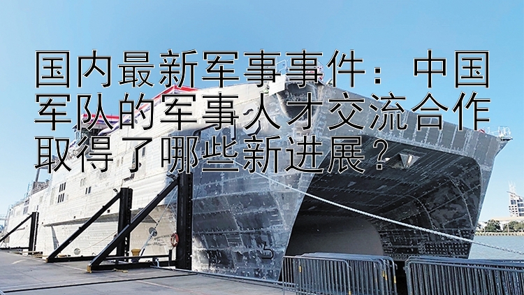 国内最新军事事件：中国军队的军事人才交流合作取得了哪些新进展？