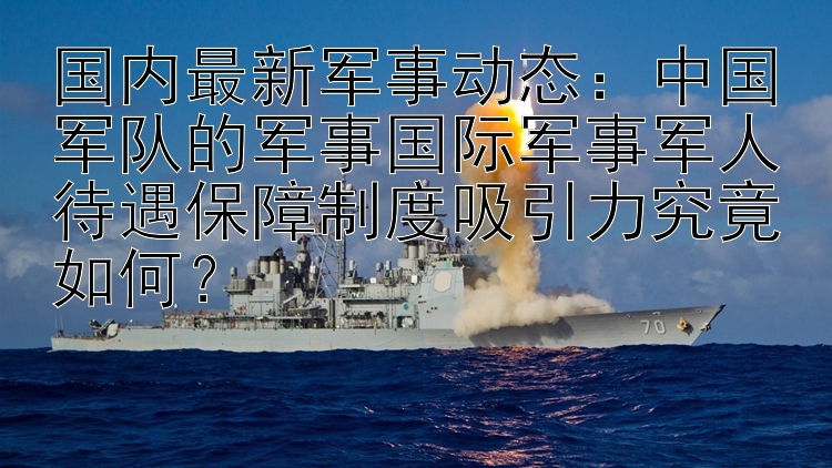 国内最新军事动态：中国军队的军事国际军事军人待遇保障制度吸引力究竟如何？