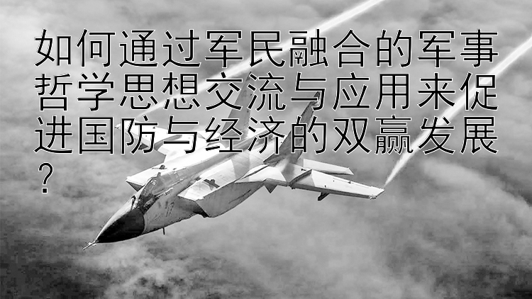 如何通过军民融合的军事哲学思想交流与应用来促进国防与经济的双赢发展？