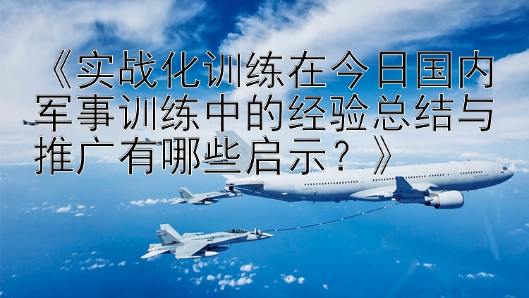 《实战化训练在今日国内军事训练中的经验总结与推广有哪些启示？》