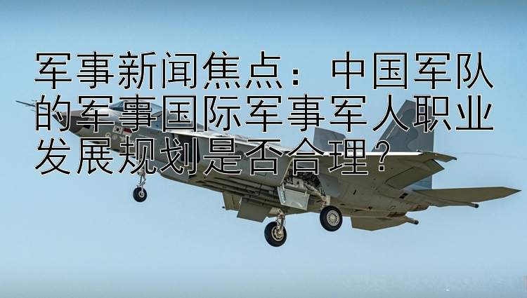 军事新闻焦点：中国军队的军事国际军事军人职业发展规划是否合理？