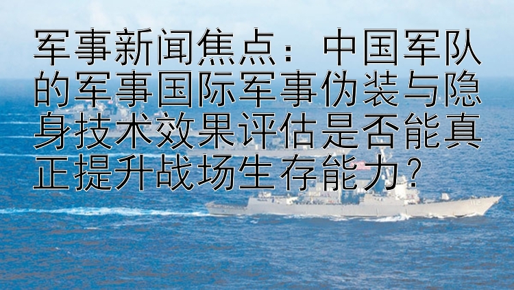 军事新闻焦点：中国军队的军事国际军事伪装与隐身技术效果评估是否能真正提升战场生存能力？