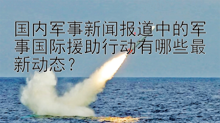 国内军事新闻报道中的军事国际援助行动有哪些最新动态？