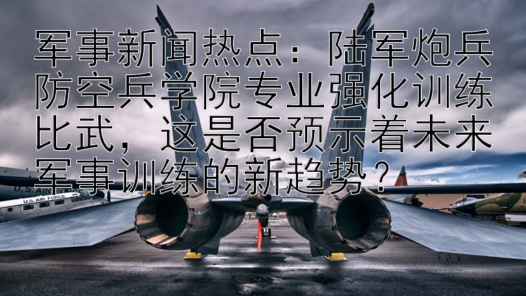 军事新闻热点：陆军炮兵防空兵学院专业强化训练比武，这是否预示着未来军事训练的新趋势？