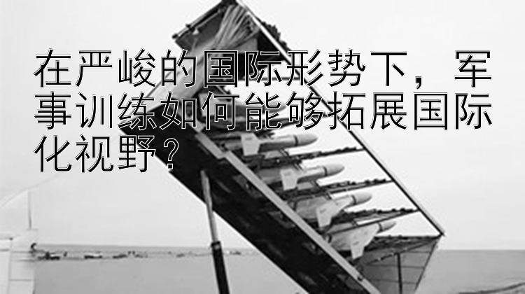 在严峻的国际形势下，军事训练如何能够拓展国际化视野？