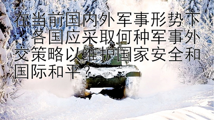 在当前国内外军事形势下，各国应采取何种军事外交策略以维护国家安全和国际和平？