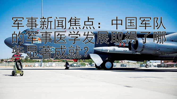 军事新闻焦点：中国军队的军事医学发展取得了哪些显著成就？