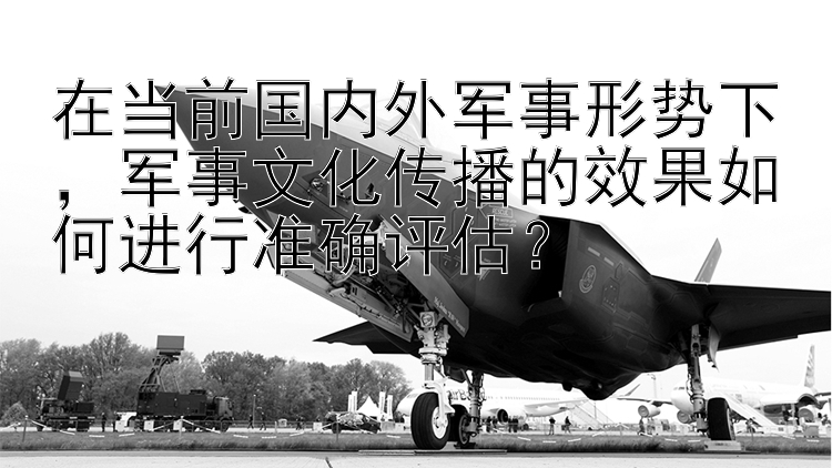 在当前国内外军事形势下，军事文化传播的效果如何进行准确评估？