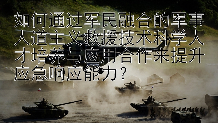 如何通过军民融合的军事人道主义救援技术科学人才培养与应用合作来提升应急响应能力？