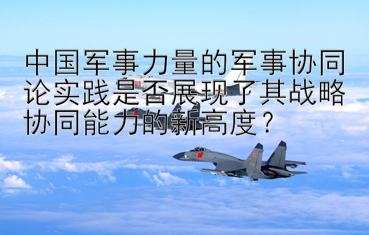 中国军事力量的军事协同论实践是否展现了其战略协同能力的新高度？