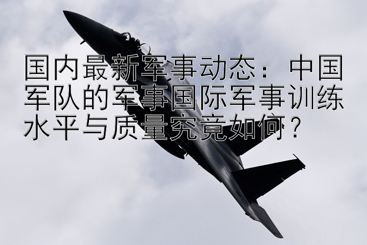 国内最新军事动态：中国军队的军事国际军事训练水平与质量究竟如何？