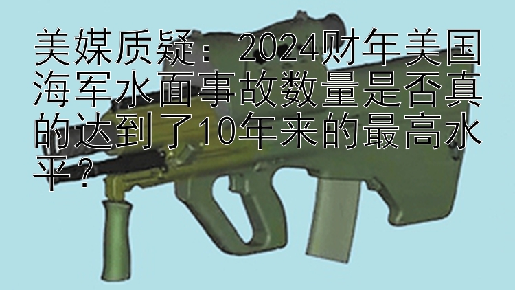 美媒质疑：2024财年美国海军水面事故数量是否真的达到了10年来的最高水平？