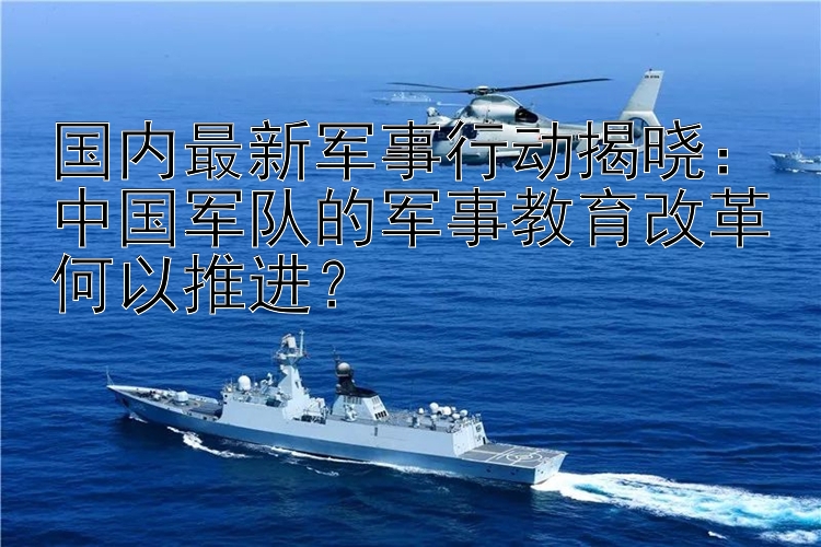 国内最新军事行动揭晓：中国军队的军事教育改革何以推进？