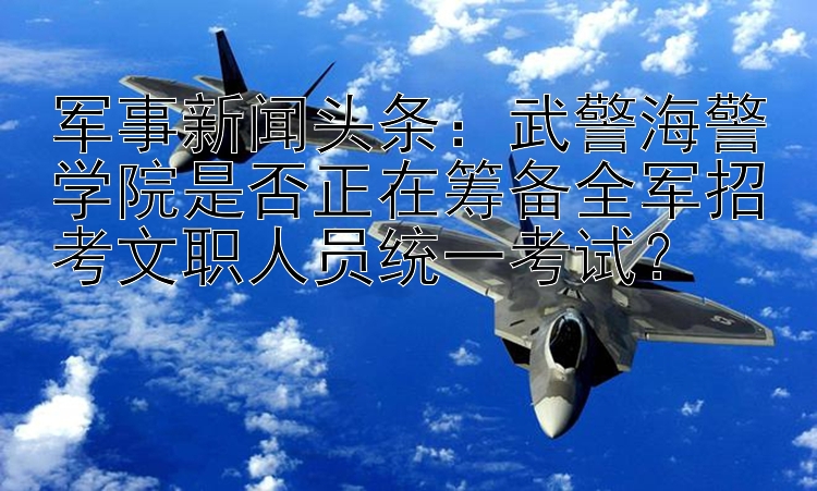 军事新闻头条：武警海警学院是否正在筹备全军招考文职人员统一考试？