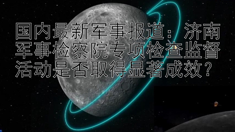 国内最新军事报道：济南军事检察院专项检查监督活动是否取得显著成效？