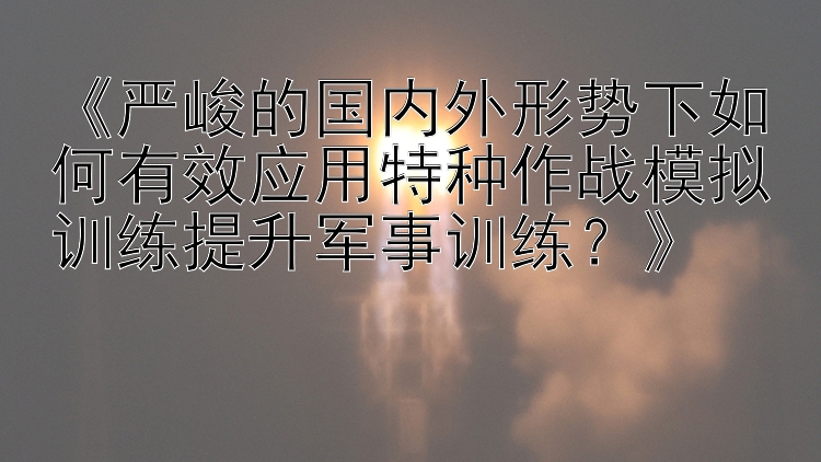 《严峻的国内外形势下如何有效应用特种作战模拟训练提升军事训练？》