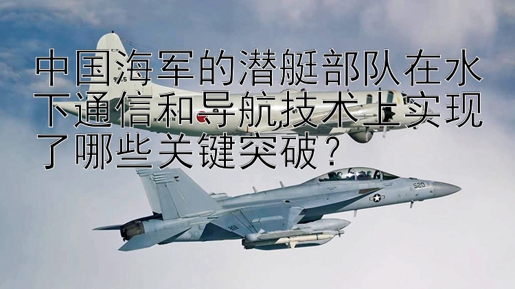 中国海军的潜艇部队在水下通信和导航技术上实现了哪些关键突破？